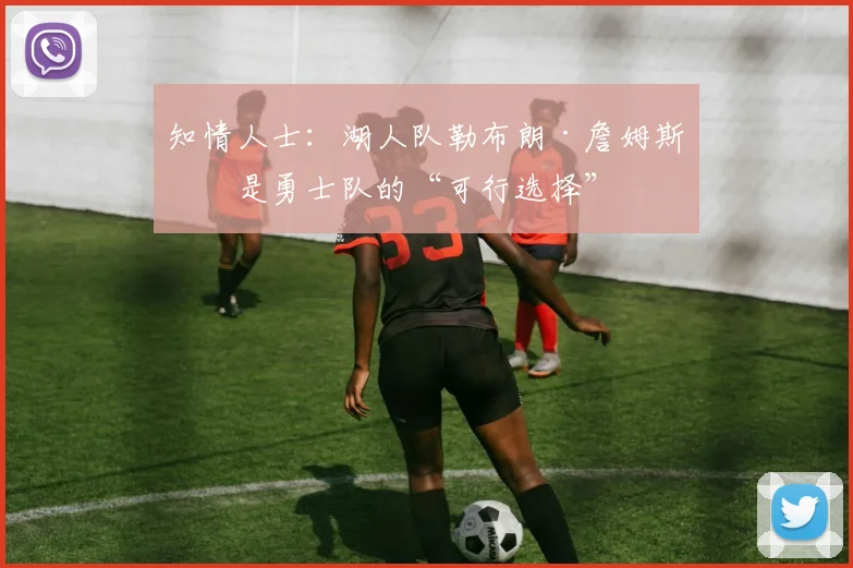 知情人士：湖人队勒布朗·詹姆斯仍是勇士队的“可行选择”