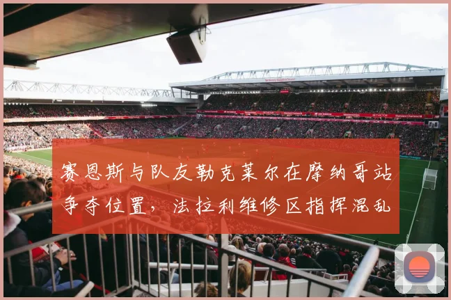 赛恩斯与队友勒克莱尔在摩纳哥站争夺位置，法拉利维修区指挥混乱遭批