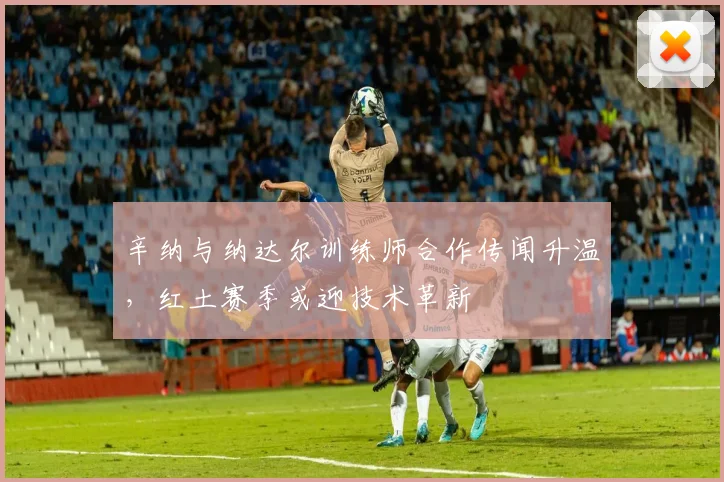 辛纳与纳达尔训练师合作传闻升温，红土赛季或迎技术革新