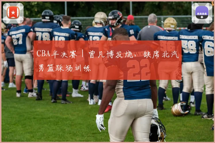 CBA半决赛｜曾凡博发烧，缺席北汽男篮踩场训练