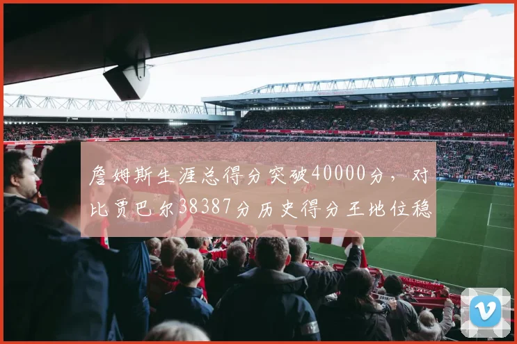 詹姆斯生涯总得分突破40000分，对比贾巴尔38387分历史得分王地位稳固